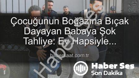 Çocuğunun Boğazına Bıçak Dayayan Babaya Şok Tahliye: Ev Hapsiyle Serbest Bırakıldı