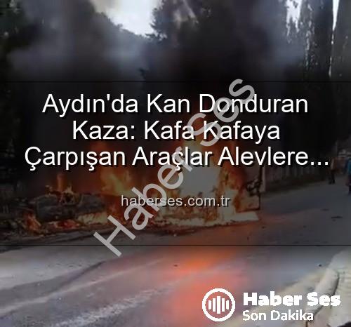 Aydın kaza - Aydın'da Kan Donduran Kaza: Kafa Kafaya Çarpışan Araçlar Alevlere Teslim Oldu, Yaralılar Var!