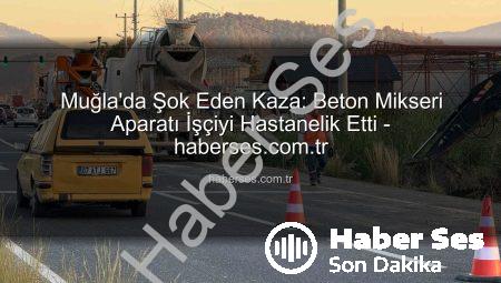 Muğla’da Şok Eden Kaza: Beton Mikseri Aparatı İşçiyi Hastanelik Etti – haberses.com.tr